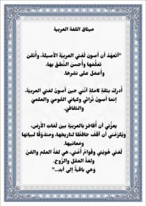  ميثاق اللغة العربية "أتَعهّدُ أَن أَصونَ لُغَتي العربيَّةَ الأَصيلةَ، وأُتقنَ تعلُّمَها وأُحسنَ النُّطقَ بها، وأَعمَلَ على نشرِها. أُدركُ بثقةٍ كاملةٍ أنّني حينَ أَصونُ لغتي العربيّةَ، إنما أَصونُ تُراثي وكياني القَوميّ والعلميّ والثقافيّ. يعزُّني أن أُفاخرَ بالعربيّةِ بينَ لُغاتِ الأَرض، ويُكرّمُني أن أقفَ حافظًا لتاريخِها، ومتذوّقًا لبيانِها ومَعانيها. لُغتَي هُويّتي وقَوامُ أُمَّتي، هي لغةُ العلمِ والفنِّ ولغةُ العَقلِ والرُّوح. وَهي باقيةٌ إلى أبدِ..." ميثاق اللغة العربية "أتَعهّدُ أَن أَصونَ لُغَتي العربيَّةَ الأَصيلةَ، وأُتقنَ تعلُّمَها وأُحسنَ النُّطقَ بها، وأَعمَلَ على نشرِها. أُدركُ بثقةٍ كاملةٍ أنّني حينَ أَصونُ لغتي العربيّةَ، إنما أَصونُ تُراثي وكياني القَوميّ والعلميّ والثقافيّ. يعزُّني أن أُفاخرَ بالعربيّةِ بينَ لُغاتِ الأَرض، ويُكرّمُني أن أقفَ حافظًا لتاريخِها، ومتذوّقًا لبيانِها ومَعانيها. لُغتَي هُويّتي وقَوامُ أُمَّتي، هي لغةُ العلمِ والفنِّ ولغةُ العَقلِ والرُّوح. وَهي باقيةٌ إلى أبدِ..." 